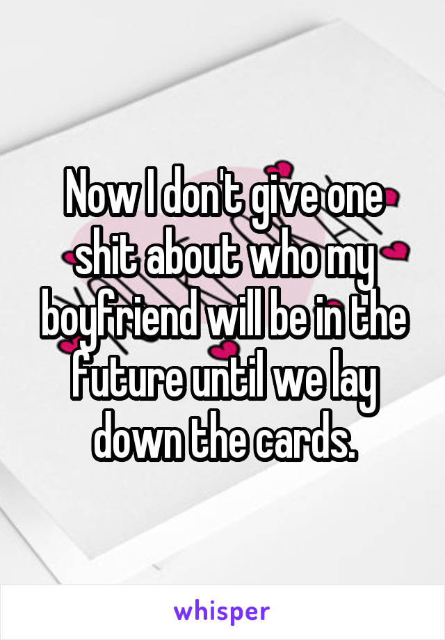 Now I don't give one shit about who my boyfriend will be in the future until we lay down the cards.