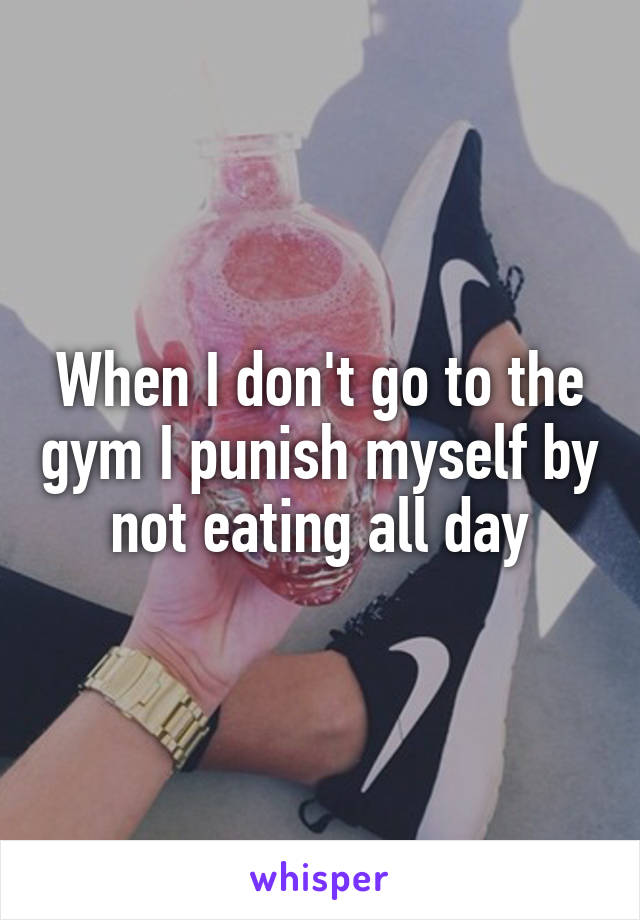 When I don't go to the gym I punish myself by not eating all day