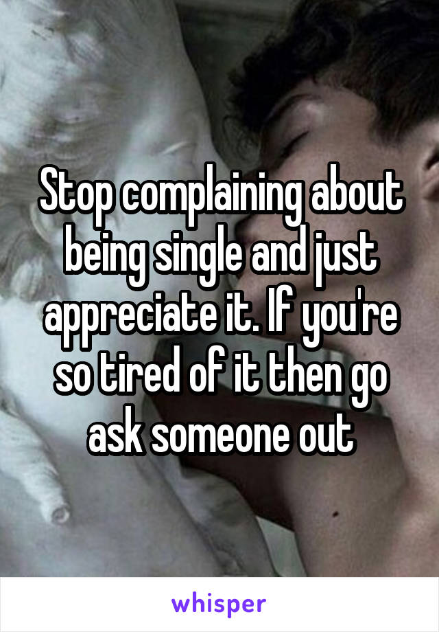 Stop complaining about being single and just appreciate it. If you're so tired of it then go ask someone out