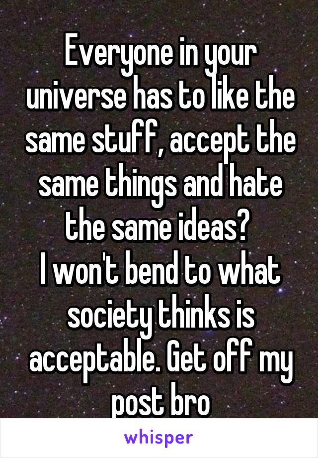 Everyone in your universe has to like the same stuff, accept the same things and hate the same ideas? 
I won't bend to what society thinks is acceptable. Get off my post bro