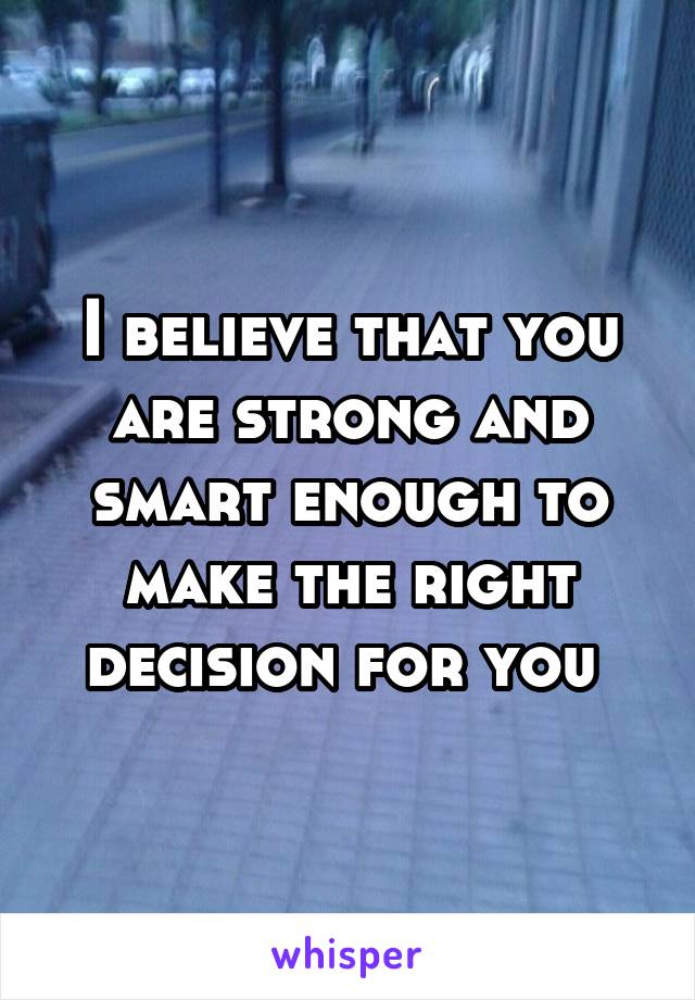 I believe that you are strong and smart enough to make the right decision for you 