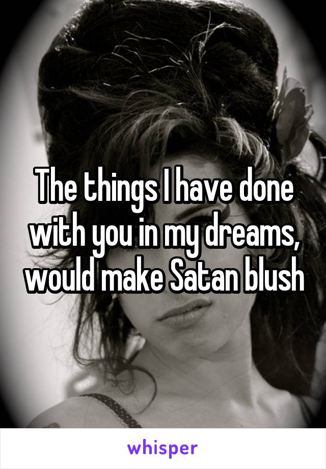 The things I have done with you in my dreams, would make Satan blush