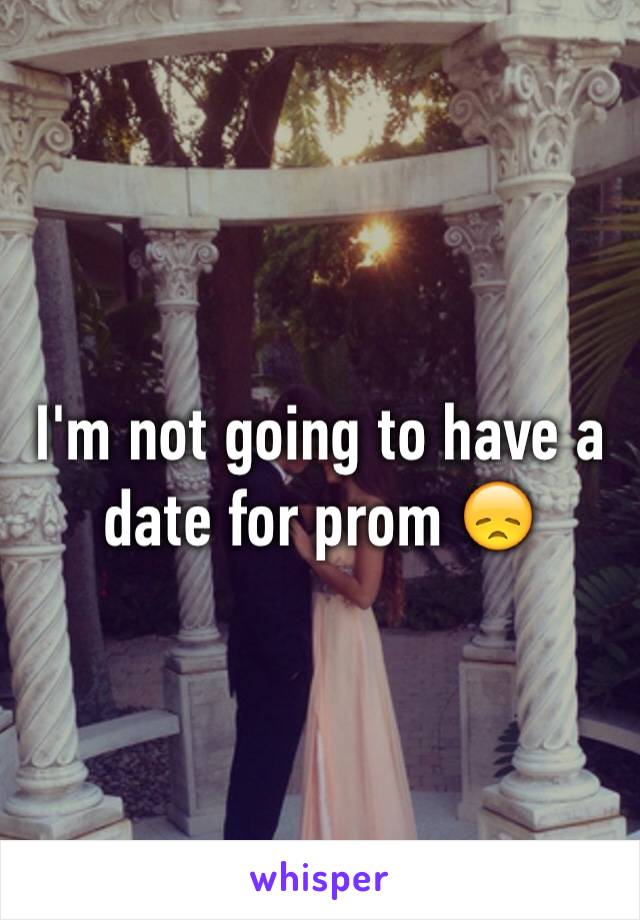 I'm not going to have a date for prom 😞