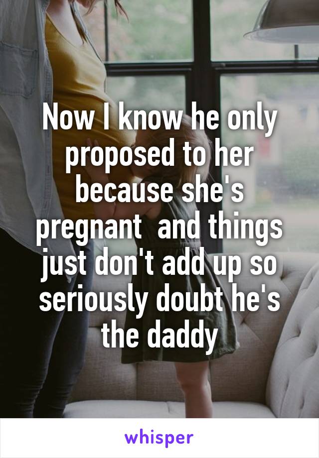 Now I know he only proposed to her because she's pregnant  and things just don't add up so seriously doubt he's the daddy