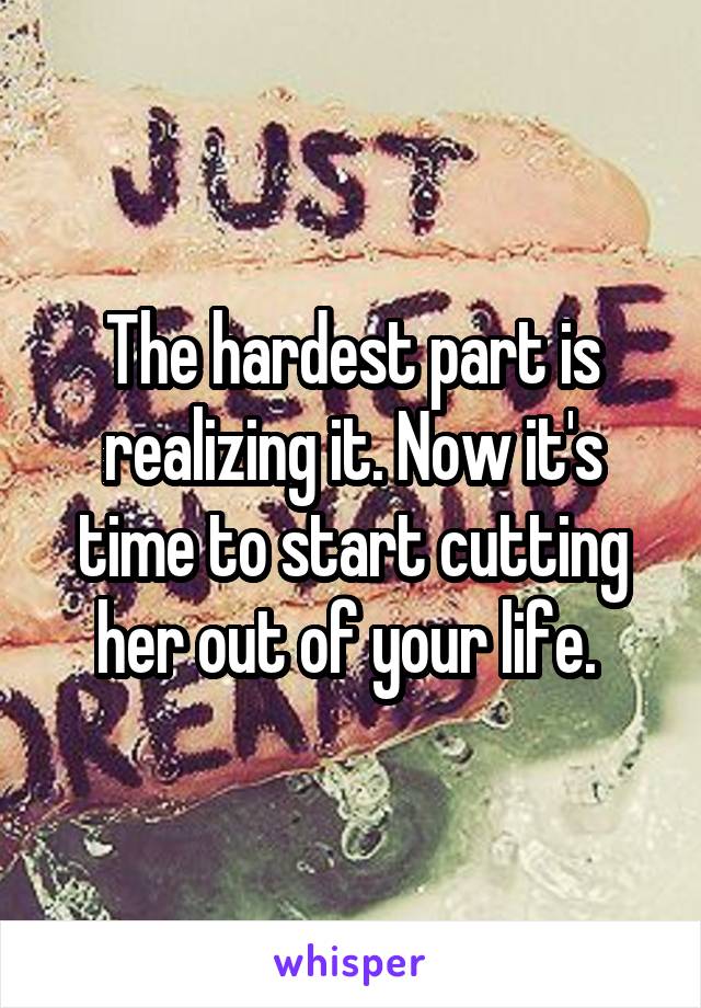 The hardest part is realizing it. Now it's time to start cutting her out of your life. 