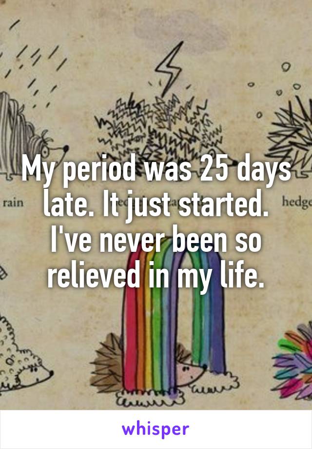 My period was 25 days late. It just started. I've never been so relieved in my life.