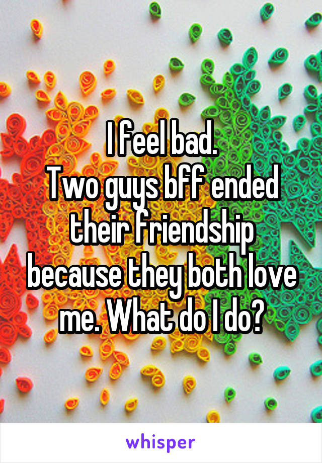 I feel bad.
Two guys bff ended their friendship because they both love me. What do I do?