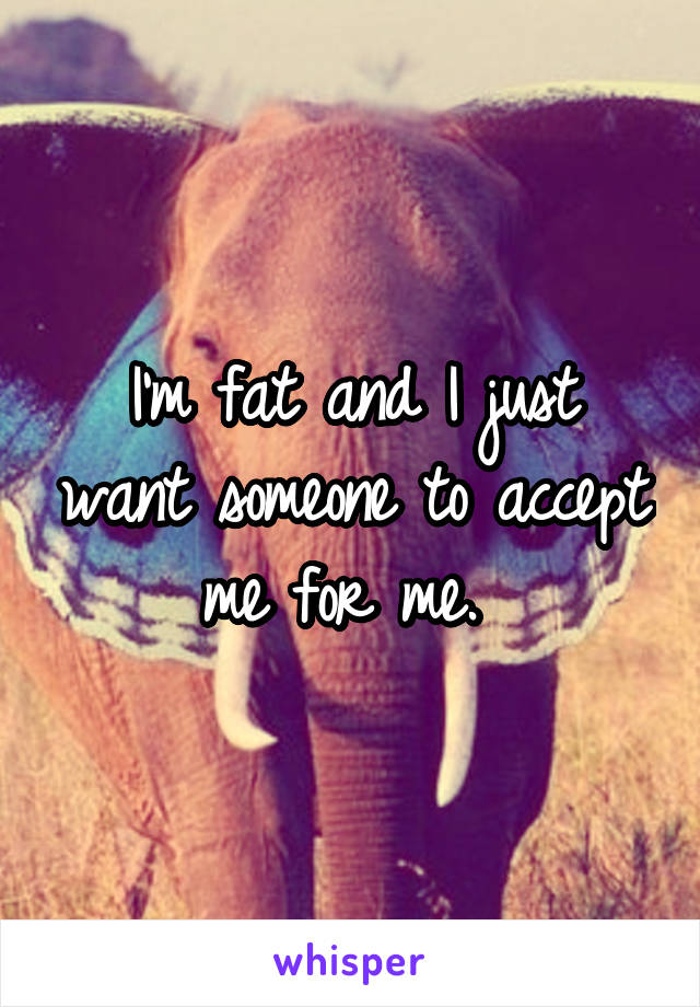 I'm fat and I just want someone to accept me for me. 