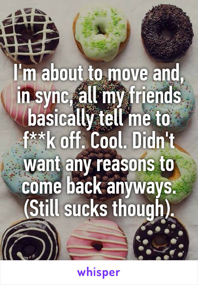 I'm about to move and, in sync, all my friends basically tell me to f**k off. Cool. Didn't want any reasons to come back anyways. (Still sucks though).