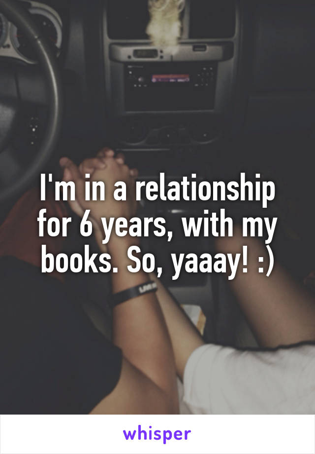 I'm in a relationship for 6 years, with my books. So, yaaay! :)