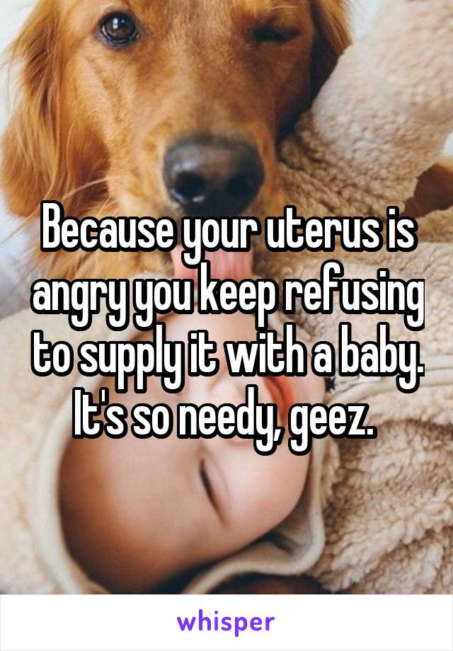 Because your uterus is angry you keep refusing to supply it with a baby. It's so needy, geez. 