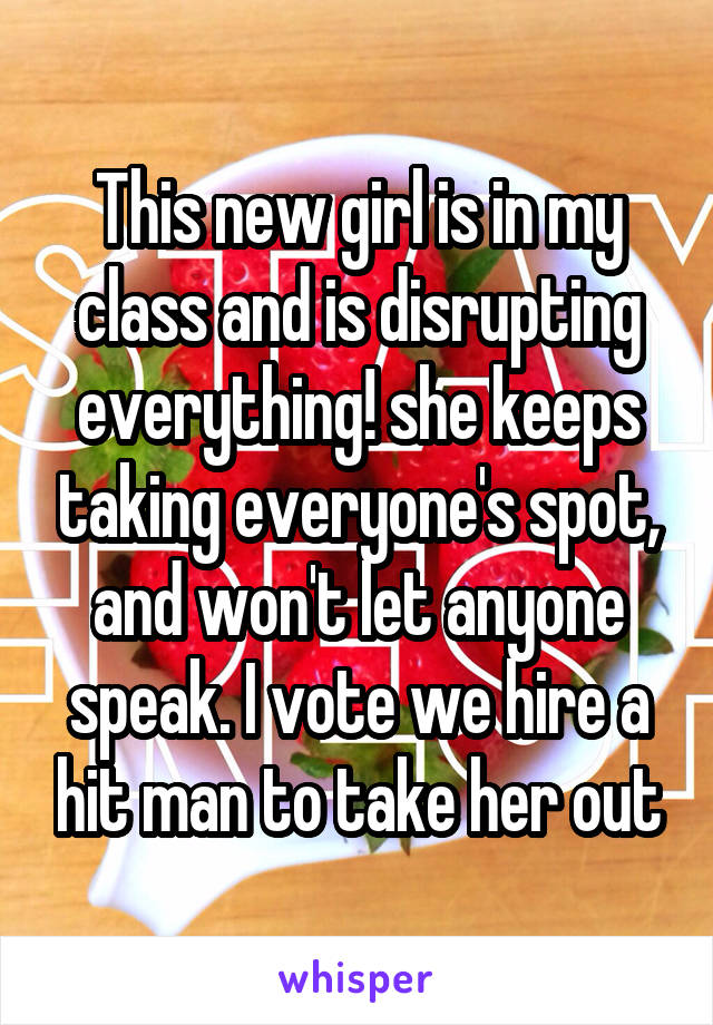 This new girl is in my class and is disrupting everything! she keeps taking everyone's spot, and won't let anyone speak. I vote we hire a hit man to take her out