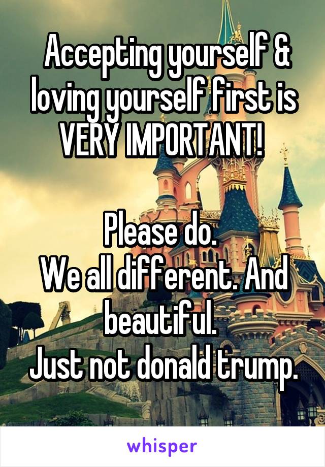  Accepting yourself & loving yourself first is VERY IMPORTANT! 

Please do. 
We all different. And beautiful. 
Just not donald trump. 