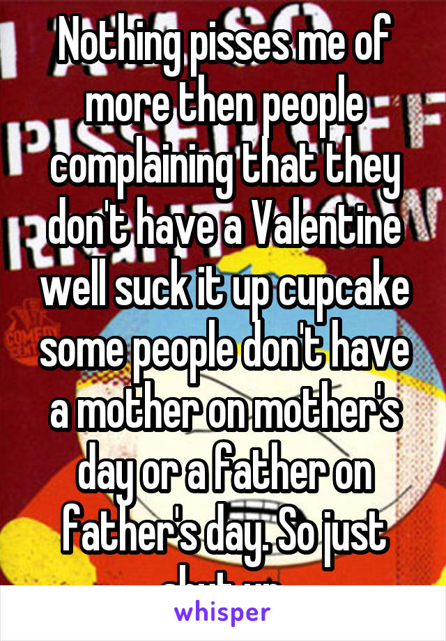 Nothing pisses me of more then people complaining that they don't have a Valentine well suck it up cupcake some people don't have a mother on mother's day or a father on father's day. So just shut up.