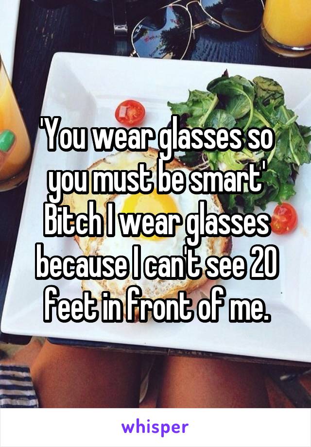 'You wear glasses so you must be smart'
Bitch I wear glasses because I can't see 20 feet in front of me.