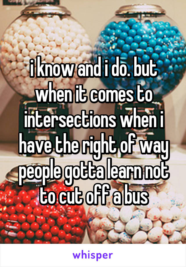 i know and i do. but when it comes to intersections when i have the right of way people gotta learn not to cut off a bus