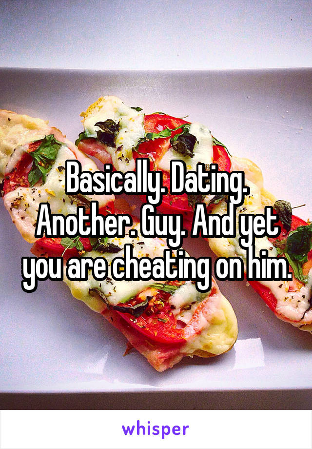 Basically. Dating. Another. Guy. And yet you are cheating on him.