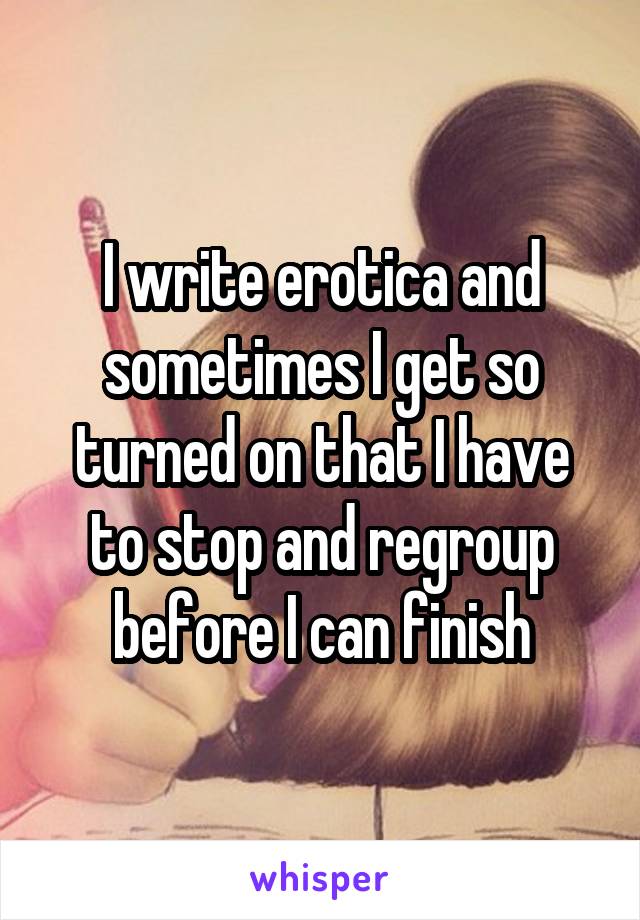 I write erotica and sometimes I get so turned on that I have to stop and regroup before I can finish