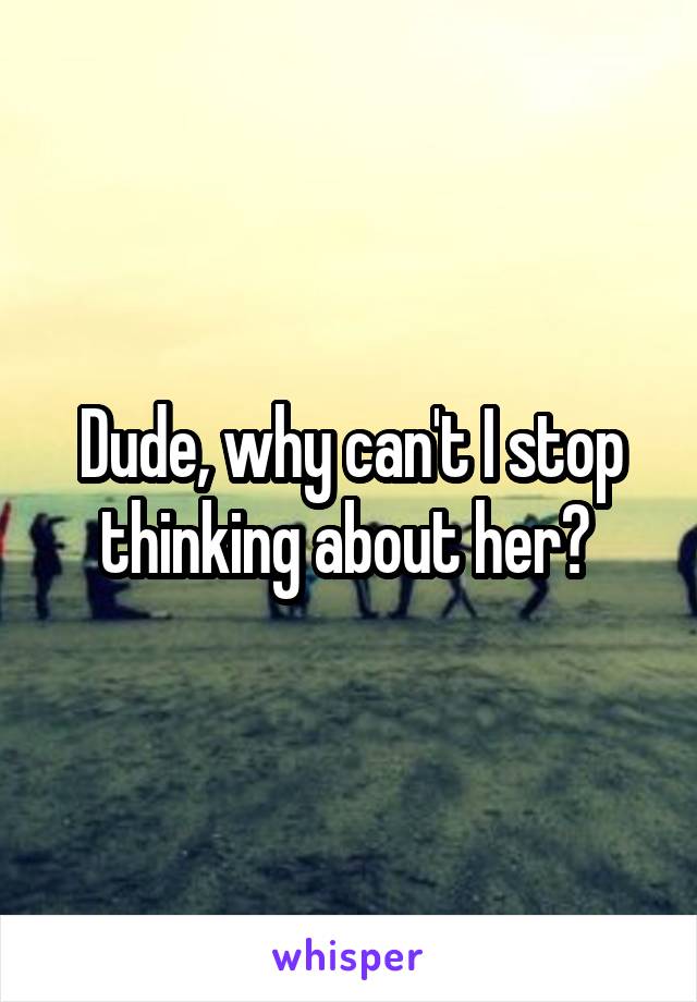 Dude, why can't I stop thinking about her? 