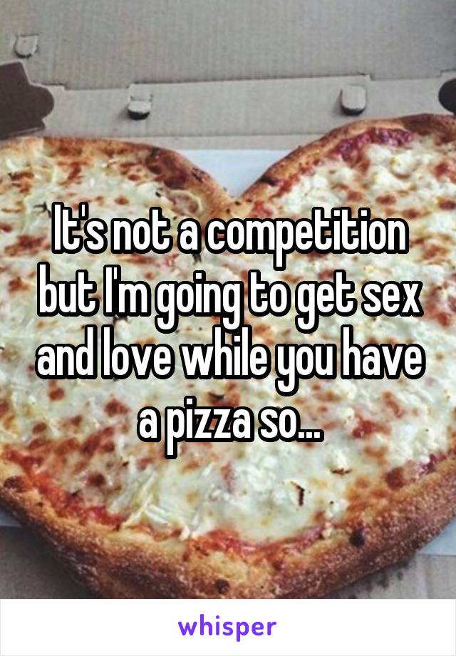 It's not a competition but I'm going to get sex and love while you have a pizza so...