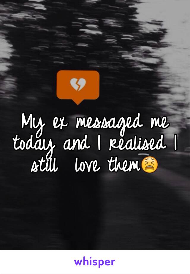 My ex messaged me today and I realised I still  love them😫
