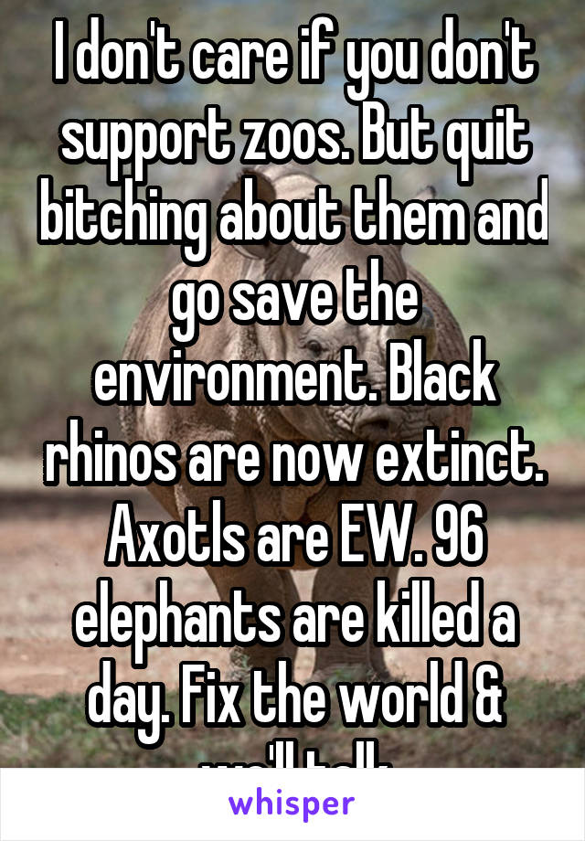 I don't care if you don't support zoos. But quit bitching about them and go save the environment. Black rhinos are now extinct. Axotls are EW. 96 elephants are killed a day. Fix the world & we'll talk