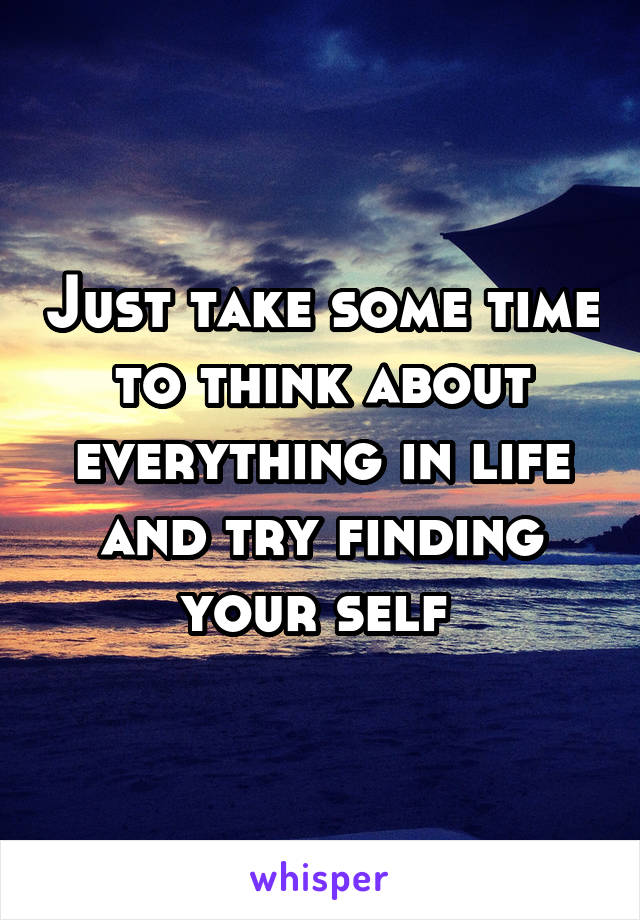 Just take some time to think about everything in life and try finding your self 