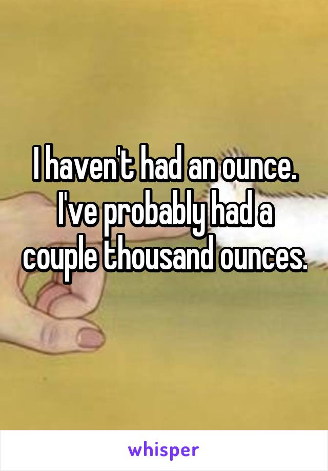 I haven't had an ounce. I've probably had a couple thousand ounces. 