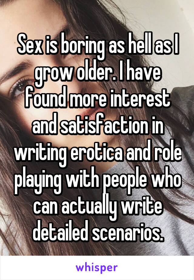 Sex is boring as hell as I grow older. I have found more interest and satisfaction in writing erotica and role playing with people who can actually write detailed scenarios.