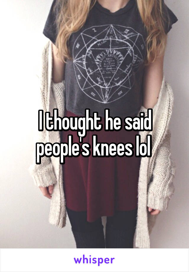 I thought he said people's knees lol 