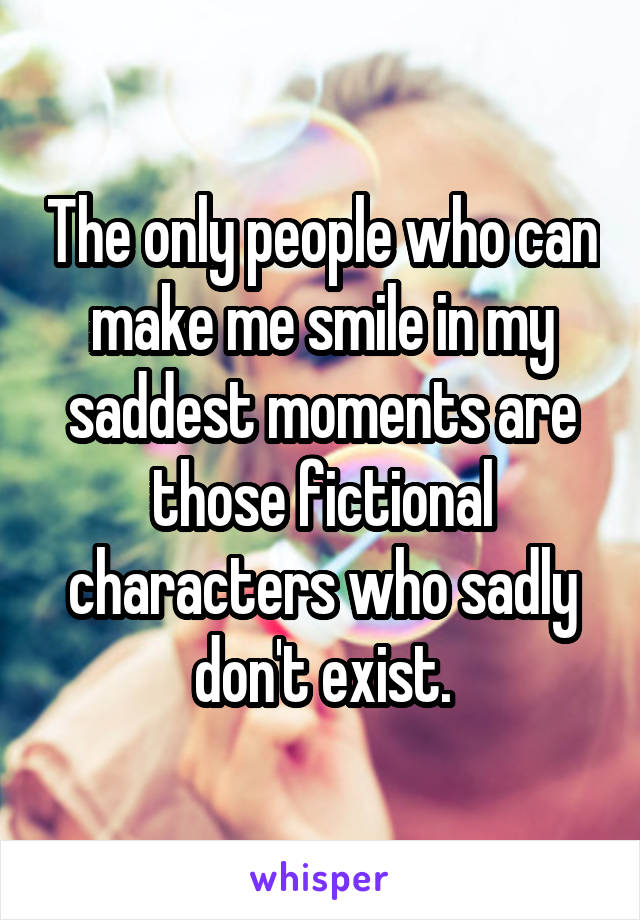 The only people who can make me smile in my saddest moments are those fictional characters who sadly don't exist.