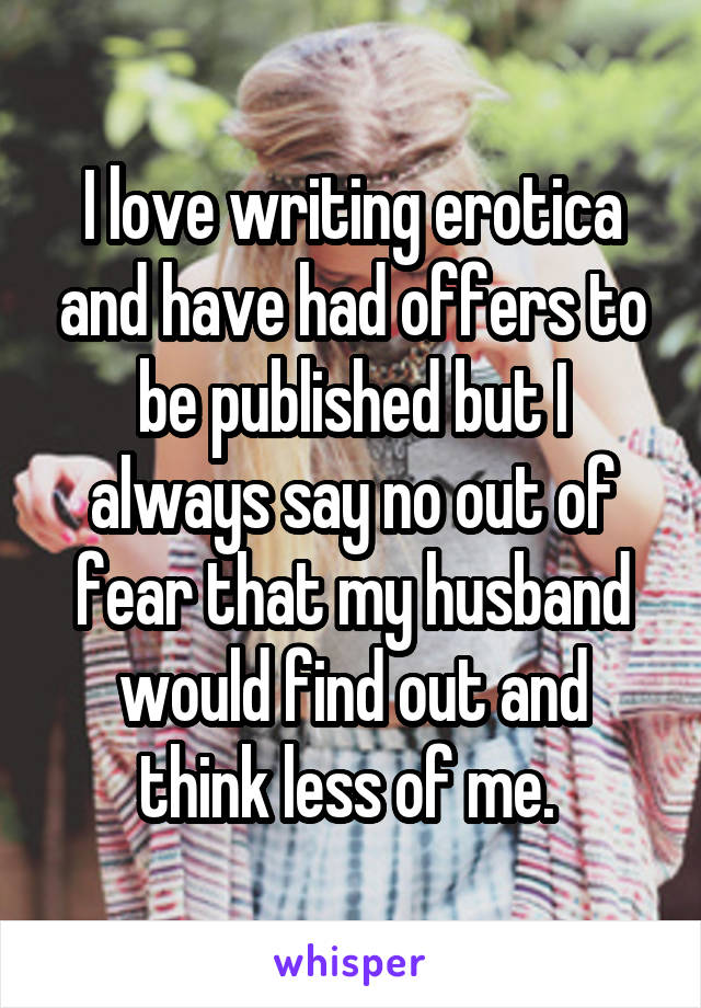I love writing erotica and have had offers to be published but I always say no out of fear that my husband would find out and think less of me. 