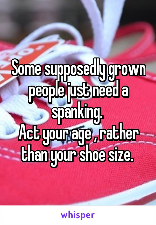 Some supposedly grown people just need a spanking. 
Act your age , rather than your shoe size. 