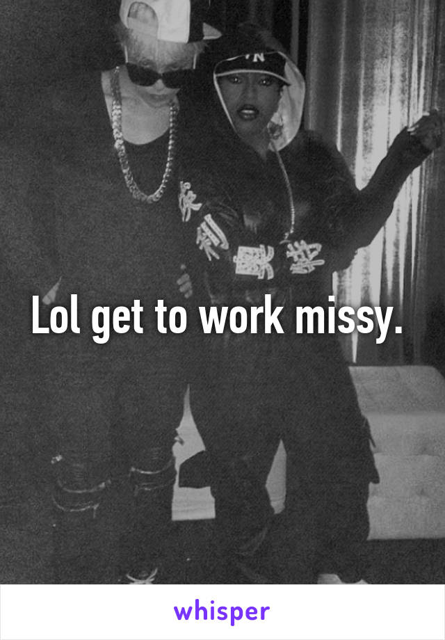 Lol get to work missy. 