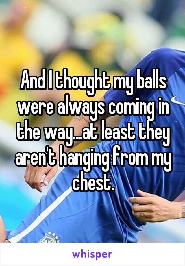 And I thought my balls were always coming in the way...at least they aren't hanging from my chest.