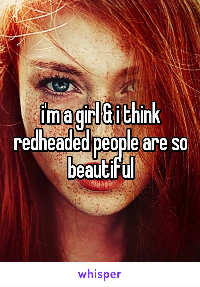 i'm a girl & i think redheaded people are so beautiful