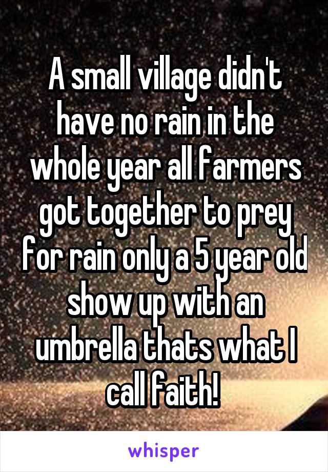 A small village didn't have no rain in the whole year all farmers got together to prey for rain only a 5 year old show up with an umbrella thats what I call faith! 