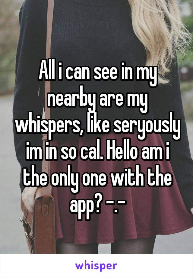 All i can see in my nearby are my whispers, like seryously im in so cal. Hello am i the only one with the app? -.-