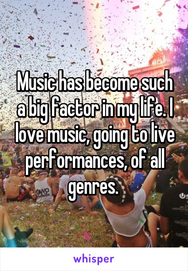 Music has become such a big factor in my life. I love music, going to live performances, of all genres. 