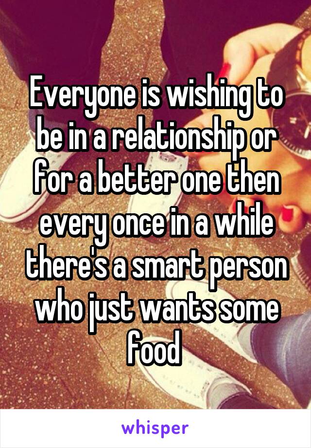 Everyone is wishing to be in a relationship or for a better one then every once in a while there's a smart person who just wants some food 