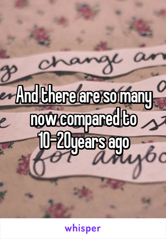 And there are so many now compared to 10-20years ago
