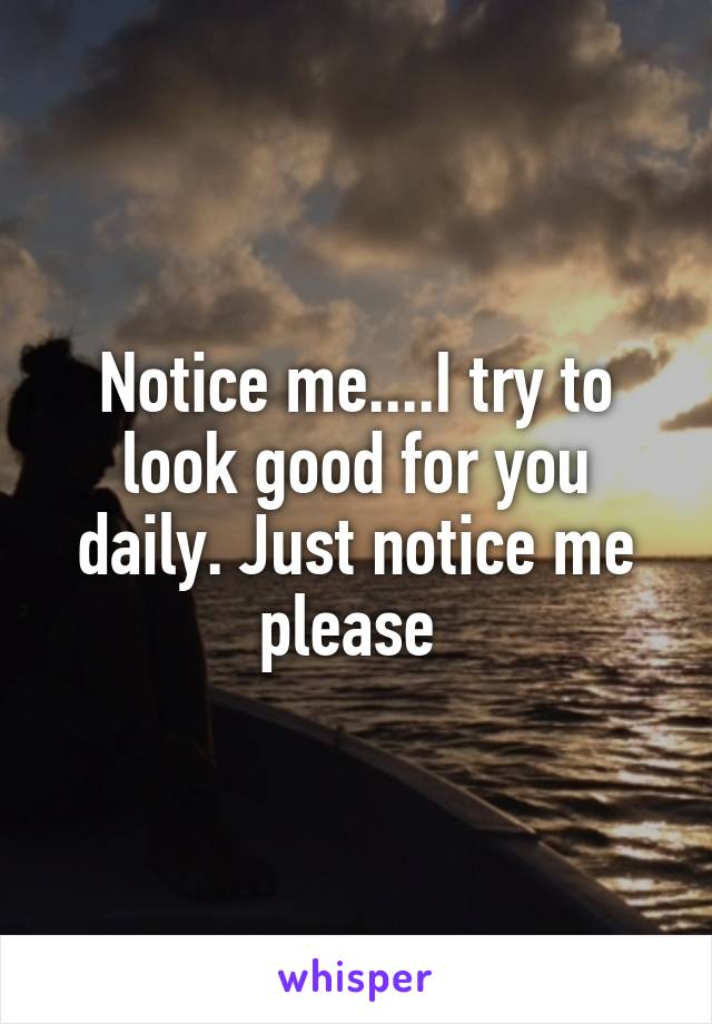 Notice me....I try to look good for you daily. Just notice me please 