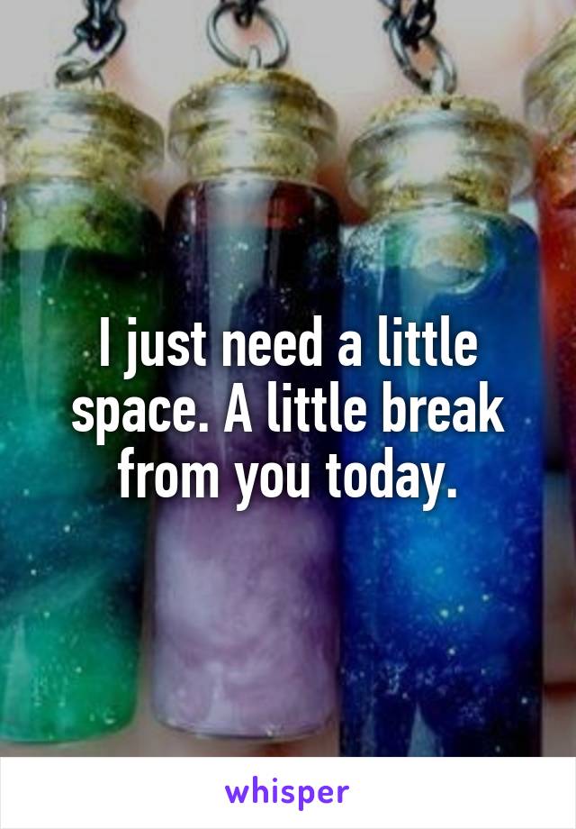 I just need a little space. A little break from you today.