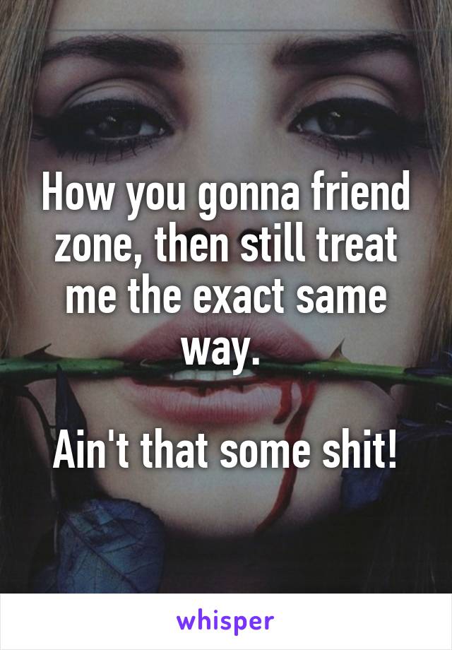 How you gonna friend zone, then still treat me the exact same way. 

Ain't that some shit!