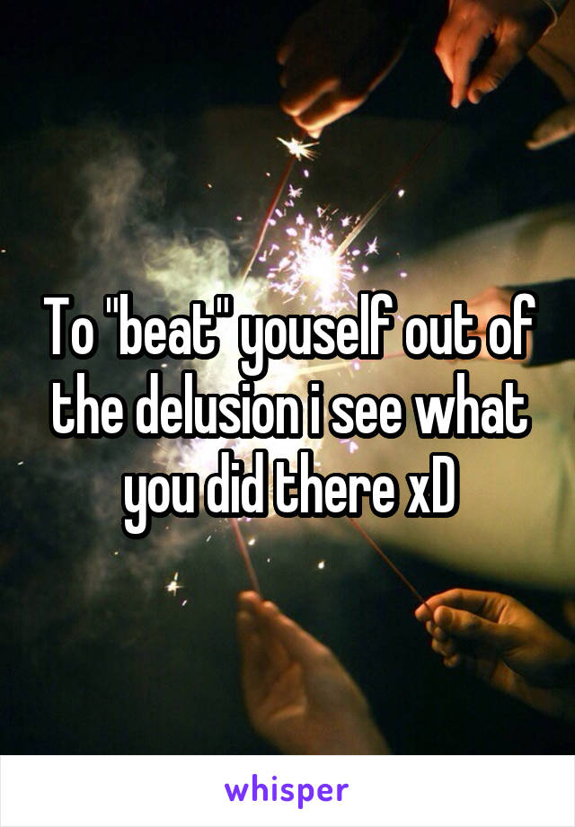 To "beat" youself out of the delusion i see what you did there xD