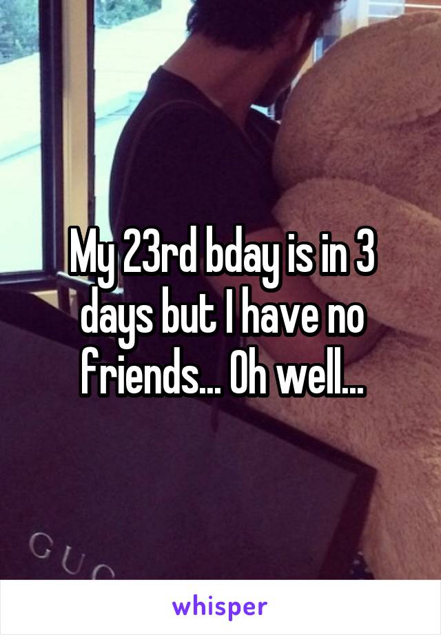 My 23rd bday is in 3 days but I have no friends... Oh well...