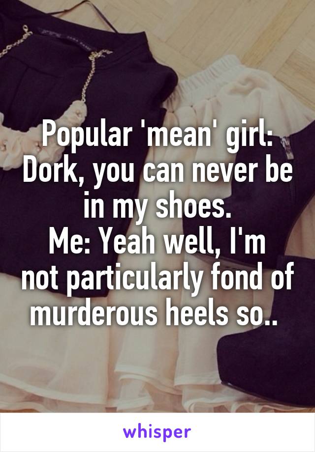 Popular 'mean' girl: Dork, you can never be in my shoes.
Me: Yeah well, I'm not particularly fond of murderous heels so.. 