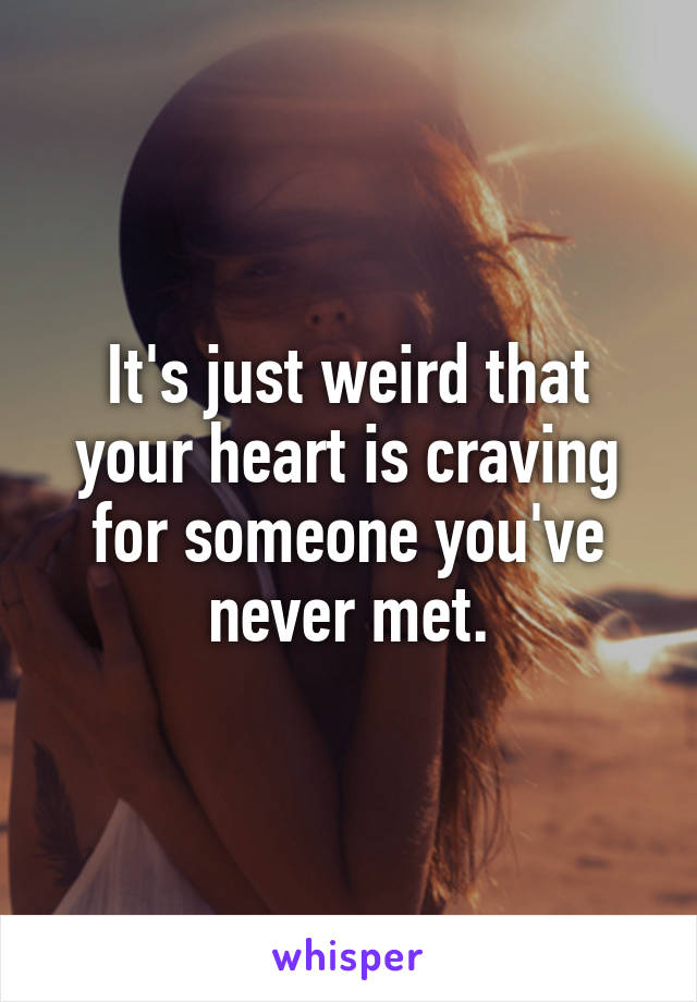 It's just weird that your heart is craving for someone you've never met.