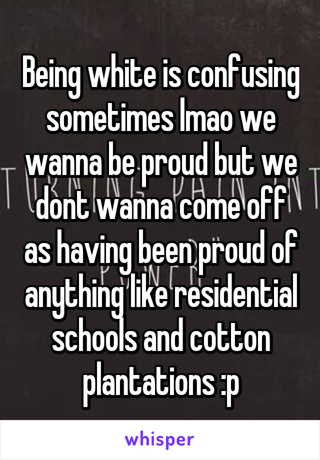 Being white is confusing sometimes lmao we wanna be proud but we dont wanna come off as having been proud of anything like residential schools and cotton plantations :p