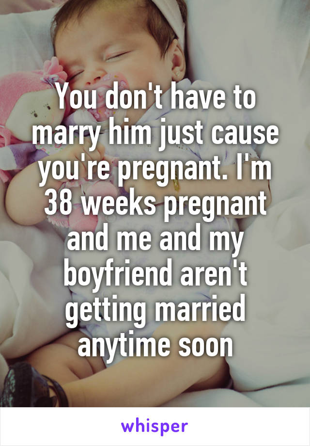 You don't have to marry him just cause you're pregnant. I'm 38 weeks pregnant and me and my boyfriend aren't getting married anytime soon